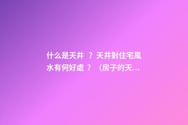 什么是天井？天井對住宅風水有何好處？（房子的天井有什么好處）